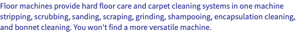 Floor machines provide hard floor care and carpet cleaning systems in one machine stripping, scrubbing, sanding, scraping, grinding, shampooing, encapsulation cleaning, and bonnet cleaning. You won't find a more versatile machine.