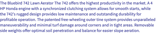 The Bluebird 742 Lawn Aerator The 742 offers the highest productivity in the market. A 4 HP Honda engine with a synchronized clutching system allows for smooth starts, while the 742's rugged design provides low maintenance and outstanding durability for profitable operation. The patented free-wheeling outer tine system provides unparalleled maneuverability and minimal turf damage around corners and in tight areas. Removable side weights offer optimal soil penetration and balance for easier slope aeration.