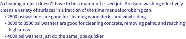 A cleaning project doesn't have to be a mammoth-sized job. Pressure washing effectively cleans a variety of surfaces in a fraction of the time manual scrubbing can. • 2500 psi washers are good for cleaning wood decks and vinyl siding • 3000 to 3500 psi washers are good for cleaning concrete, removing paint, and reaching high areas • 4000 psi washers just do the same jobs quicker 