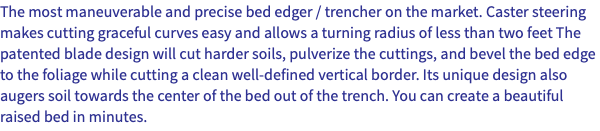 The most maneuverable and precise bed edger / trencher on the market. Caster steering makes cutting graceful curves easy and allows a turning radius of less than two feet The patented blade design will cut harder soils, pulverize the cuttings, and bevel the bed edge to the foliage while cutting a clean well-defined vertical border. Its unique design also augers soil towards the center of the bed out of the trench. You can create a beautiful raised bed in minutes. 