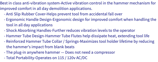 Best in class anti-vibration system-Active vibration control in the hammer mechanism for improved comfort in all day demolition applications. - Anti Slip Rubber Cover-Helps prevent tool from accidental fall over - Ergonomic Handle Design-Ergonomic design for improved comfort when handling the tool in all day applications - Shock Absorbing Handles-Further reduces vibration levels to the operator - Hammer Tube Design-Hammer Tube Flutes help dissipate heat, extending tool life - Reinforced Hammer Tube Collar / Springs-Maximizes tool holder lifetime by reducing the hammer's impact from blank beats - The plug-in anywhere hammer — Does not need a compressor - Total Portability-Operates on 115 / 120v AC/DC