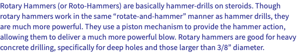 Rotary Hammers (or Roto-Hammers) are basically hammer-drills on steroids. Though rotary hammers work in the same “rotate-and-hammer” manner as hammer drills, they are much more powerful. They use a piston mechanism to provide the hammer action, allowing them to deliver a much more powerful blow. Rotary hammers are good for heavy concrete drilling, specifically for deep holes and those larger than 3/8” diameter. 