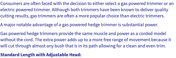 Consumers are often faced with the decision to either select a gas powered trimmer or an electric powered trimmer. Although both trimmers have been known to deliver quality cutting results, gas trimmers are often a more popular choice than electric trimmers. A major notable advantage of a gas powered hedge trimmer is substantial power. Gas powered hedge trimmers provide the same muscle and power as a corded model without the cord. The extra power adds up to a more free range of movement because it will cut through almost any bush that is in its path allowing for a clean and even trim. Standard Length with Adjustable Head: