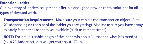 Extension Ladder: Our inventory of ladders equipment is flexible enough to provide rental solutions for all types of elevated work. Transportation Requirements - Make sure your vehicle can transport an object 10' to 20' (depending on the size of the ladder you are getting). Also make sure you have a way to safely fasten the ladder to your vehicle (such as ratchet straps). NOTE: The actual usable length of the ladders is about 3' less than what it is rated at (ex. a 20' ladder actually will get you about 17' up)