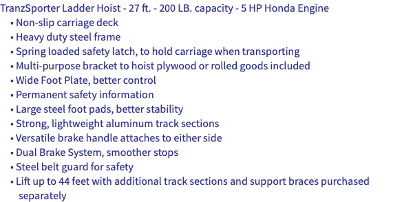 TranzSporter Ladder Hoist - 27 ft. - 200 LB. capacity - 5 HP Honda Engine • Non-slip carriage deck • Heavy duty steel frame • Spring loaded safety latch, to hold carriage when transporting • Multi-purpose bracket to hoist plywood or rolled goods included • Wide Foot Plate, better control • Permanent safety information • Large steel foot pads, better stability • Strong, lightweight aluminum track sections • Versatile brake handle attaches to either side • Dual Brake System, smoother stops • Steel belt guard for safety • Lift up to 44 feet with additional track sections and support braces purchased separately