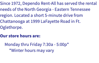 Since 1972, Dependo Rent-All has served the rental needs of the North Georgia - Eastern Tennessee region. Located a short 5-minute drive from Chattanooga at 1999 LaFayette Road in Ft. Oglethorpe. Our store hours are: Monday thru Friday 7:30a - 5:00p* *Winter hours may vary