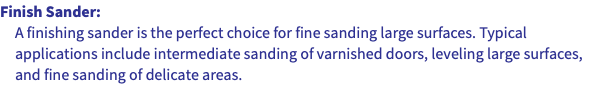 Finish Sander: A finishing sander is the perfect choice for fine sanding large surfaces. Typical applications include intermediate sanding of varnished doors, leveling large surfaces, and fine sanding of delicate areas.