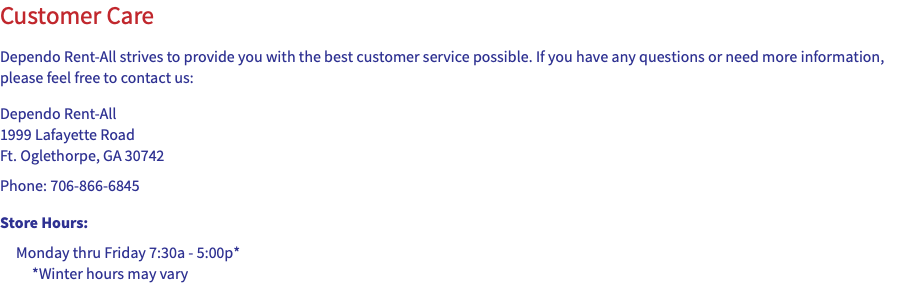 Customer Care Dependo Rent-All strives to provide you with the best customer service possible. If you have any questions or need more information, please feel free to contact us: Dependo Rent-All 1999 Lafayette Road Ft. Oglethorpe, GA 30742 Phone: 706-866-6845 Store Hours: Monday thru Friday 7:30a - 5:00p*  *Winter hours may vary 