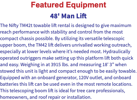 Featured Equipment 48' Man Lift The Nifty TM42t towable lift rental is designed to give maximum reach performance with stability and control from the most compact chassis possible. By utilizing its versatile telescopic upper boom, the TM42 lift delivers unrivalled working outreach, especially at lower levels where it’s needed most. Hydraulically operated outriggers make setting up this platform lift both quick and easy. Weighing in at 3915 lbs. and measuring 18’ 3” when stowed this unit is light and compact enough to be easily towable. Equipped with an onboard generator, 120V outlet, and onboard batteries this lift can be used even in the most remote locations. This telescoping boom lift is ideal for tree care professionals, homeowners, and roof repair or installation.