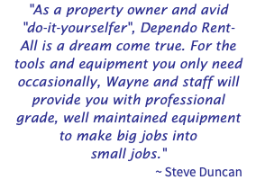"As a property owner and avid "do-it-yourselfer", Dependo Rent-All is a dream come true. For the tools and equipment you only need occasionally, Wayne and staff will provide you with professional grade, well maintained equipment to make big jobs into small jobs." ~ Steve Duncan