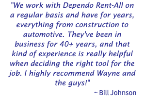 "We work with Dependo Rent-All on a regular basis and have for years, everything from construction to automotive. They've been in business for 40+ years, and that kind of experience is really helpful when deciding the right tool for the job. I highly recommend Wayne and the guys!" ~ Bill Johnson