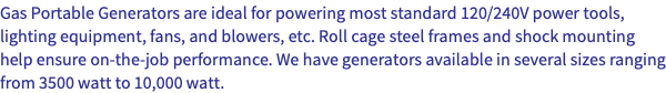 Gas Portable Generators are ideal for powering most standard 120/240V power tools, lighting equipment, fans, and blowers, etc. Roll cage steel frames and shock mounting help ensure on-the-job performance. We have generators available in several sizes ranging from 3500 watt to 10,000 watt.