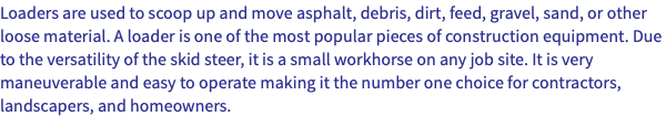 Loaders are used to scoop up and move asphalt, debris, dirt, feed, gravel, sand, or other loose material. A loader is one of the most popular pieces of construction equipment. Due to the versatility of the skid steer, it is a small workhorse on any job site. It is very maneuverable and easy to operate making it the number one choice for contractors, landscapers, and homeowners.
