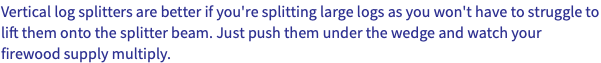 Vertical log splitters are better if you're splitting large logs as you won't have to struggle to lift them onto the splitter beam. Just push them under the wedge and watch your firewood supply multiply.