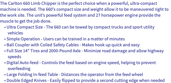 The Carlton 660 Limb Chipper is the perfect choice when a powerful, ultra-compact machine is needed. The 660’s compact size and weight allow it to be maneuvered right to the work site. The unit’s powerful feed system and 27 horsepower engine provide the muscle to get the job done. • Ultra Compact Size - The 660 can be towed by compact trucks and sport utility vehicles • Simple Operation - Users can be trained in a matter of minutes • Ball Coupler with Coiled Safety Cables - Makes hook up quick and easy • Full Size 14" Tires and 2000-Pound Axle - Minimize road damage and allow highway speeds • Digital Auto-feed - Controls the feed based on engine speed, helping to prevent overfeeding • Large Folding In-feed Table - Distances the operator from the feed wheel • Double Edged Knives - Easily flipped to provide a second cutting edge when needed
