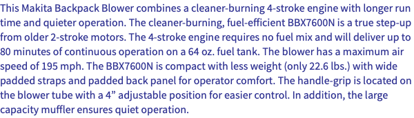 This Makita Backpack Blower combines a cleaner-burning 4-stroke engine with longer run time and quieter operation. The cleaner-burning, fuel-efficient BBX7600N is a true step-up from older 2-stroke motors. The 4-stroke engine requires no fuel mix and will deliver up to 80 minutes of continuous operation on a 64 oz. fuel tank. The blower has a maximum air speed of 195 mph. The BBX7600N is compact with less weight (only 22.6 lbs.) with wide padded straps and padded back panel for operator comfort. The handle-grip is located on the blower tube with a 4” adjustable position for easier control. In addition, the large capacity muffler ensures quiet operation.