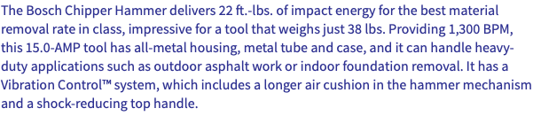 The Bosch Chipper Hammer delivers 22 ft.-lbs. of impact energy for the best material removal rate in class, impressive for a tool that weighs just 38 lbs. Providing 1,300 BPM, this 15.0-AMP tool has all-metal housing, metal tube and case, and it can handle heavy-duty applications such as outdoor asphalt work or indoor foundation removal. It has a Vibration Control™ system, which includes a longer air cushion in the hammer mechanism and a shock-reducing top handle.