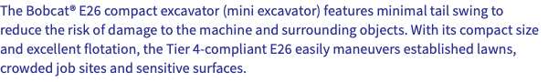 The Bobcat® E26 compact excavator (mini excavator) features minimal tail swing to reduce the risk of damage to the machine and surrounding objects. With its compact size and excellent flotation, the Tier 4-compliant E26 easily maneuvers established lawns, crowded job sites and sensitive surfaces. 