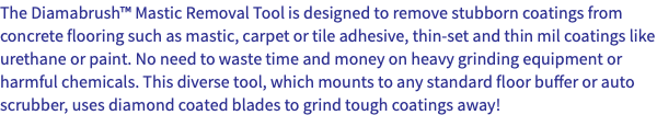 The Diamabrush™ Mastic Removal Tool is designed to remove stubborn coatings from concrete flooring such as mastic, carpet or tile adhesive, thin-set and thin mil coatings like urethane or paint. No need to waste time and money on heavy grinding equipment or harmful chemicals. This diverse tool, which mounts to any standard floor buffer or auto scrubber, uses diamond coated blades to grind tough coatings away!
