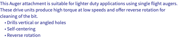This Auger attachment is suitable for lighter duty applications using single flight augers. These drive units produce high torque at low speeds and offer reverse rotation for cleaning of the bit. • Drills vertical or angled holes • Self-centering • Reverse rotation
