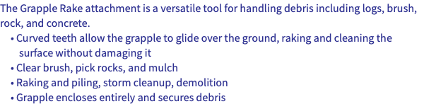 The Grapple Rake attachment is a versatile tool for handling debris including logs, brush, rock, and concrete. • Curved teeth allow the grapple to glide over the ground, raking and cleaning the surface without damaging it • Clear brush, pick rocks, and mulch • Raking and piling, storm cleanup, demolition • Grapple encloses entirely and secures debris