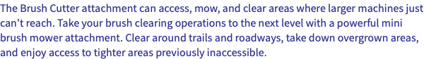 The Brush Cutter attachment can access, mow, and clear areas where larger machines just can't reach. Take your brush clearing operations to the next level with a powerful mini brush mower attachment. Clear around trails and roadways, take down overgrown areas, and enjoy access to tighter areas previously inaccessible.