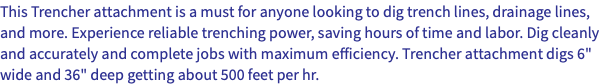 This Trencher attachment is a must for anyone looking to dig trench lines, drainage lines, and more. Experience reliable trenching power, saving hours of time and labor. Dig cleanly and accurately and complete jobs with maximum efficiency. Trencher attachment digs 6" wide and 36" deep getting about 500 feet per hr.