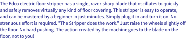 The Edco electric floor stripper has a single, razor-sharp blade that oscillates to quickly and safely removes virtually any kind of floor covering. This stripper is easy to operate, and can be mastered by a beginner in just minutes. Simply plug it in and turn it on. No strenuous effort is required. "The Stripper does the work." Just raise the wheels slightly off the floor. No hard pushing. The action created by the machine goes to the blade on the floor, not to you!
