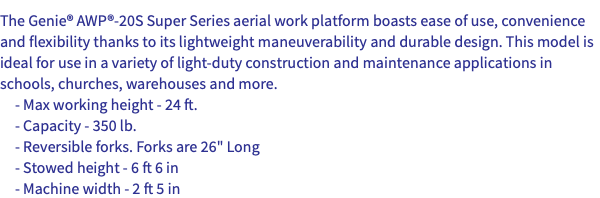 The Genie® AWP®-20S Super Series aerial work platform boasts ease of use, convenience and flexibility thanks to its lightweight maneuverability and durable design. This model is ideal for use in a variety of light-duty construction and maintenance applications in schools, churches, warehouses and more. - Max working height - 24 ft. - Capacity - 350 lb. - Reversible forks. Forks are 26" Long - Stowed height - 6 ft 6 in - Machine width - 2 ft 5 in