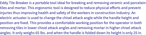 Eddy Tile Breaker is a portable tool ideal for breaking and removing ceramic and porcelain tiles and mortar. This ergonomic tool is designed to reduce physical efforts and prevent injuries thus improving health and safety of the workers in construction industry. An electric actuator is used to change the chisel attack angle while the handle height and position are fixed. This provides a comfortable working position for the operator in both removing tiles in lower chisel attack angles and removing mortar in higher chisel attack angles. It only weighs 65 lbs. and when the handle is folded down its height is only 25 in.