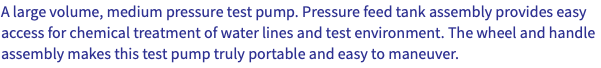 A large volume, medium pressure test pump. Pressure feed tank assembly provides easy access for chemical treatment of water lines and test environment. The wheel and handle assembly makes this test pump truly portable and easy to maneuver.