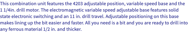 This combination unit features the 4203 adjustable position, variable speed base and the 1 1/4in. drill motor. The electromagnetic variable speed adjustable base features solid state electronic switching and an 11 in. drill travel. Adjustable positioning on this base makes lining up the bit easier and faster. All you need is a bit and you are ready to drill into any ferrous material 1/2 in. and thicker.