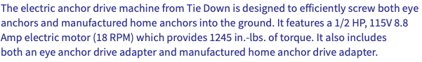 The electric anchor drive machine from Tie Down is designed to efficiently screw both eye anchors and manufactured home anchors into the ground. It features a 1/2 HP, 115V 8.8 Amp electric motor (18 RPM) which provides 1245 in.-lbs. of torque. It also includes both an eye anchor drive adapter and manufactured home anchor drive adapter.
