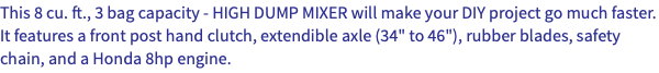 This 8 cu. ft., 3 bag capacity - HIGH DUMP MIXER will make your DIY project go much faster. It features a front post hand clutch, extendible axle (34" to 46"), rubber blades, safety chain, and a Honda 8hp engine. 