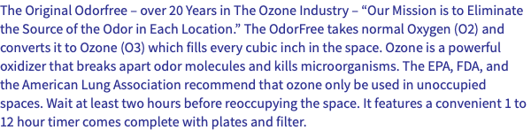 The Original Odorfree – over 20 Years in The Ozone Industry – “Our Mission is to Eliminate the Source of the Odor in Each Location.” The OdorFree takes normal Oxygen (O2) and converts it to Ozone (O3) which fills every cubic inch in the space. Ozone is a powerful oxidizer that breaks apart odor molecules and kills microorganisms. The EPA, FDA, and the American Lung Association recommend that ozone only be used in unoccupied spaces. Wait at least two hours before reoccupying the space. It features a convenient 1 to 12 hour timer comes complete with plates and filter.