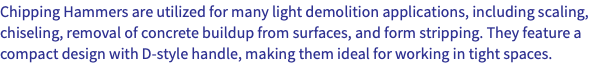 Chipping Hammers are utilized for many light demolition applications, including scaling, chiseling, removal of concrete buildup from surfaces, and form stripping. They feature a compact design with D-style handle, making them ideal for working in tight spaces.