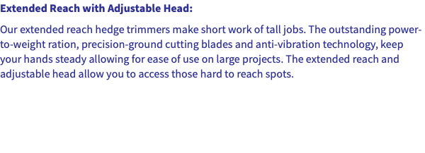 Extended Reach with Adjustable Head: Our extended reach hedge trimmers make short work of tall jobs. The outstanding power-to-weight ration, precision-ground cutting blades and anti-vibration technology, keep your hands steady allowing for ease of use on large projects. The extended reach and adjustable head allow you to access those hard to reach spots.