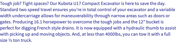 Tough job? Tight spaces? Our Kubota U17 Compact Excavator is here to save the day. Standard two speed travel ensures you’re in total control of your excavator and a variable width undercarriage allows for maneuverability through narrow areas such as doors or gates. Producing 16.1 horsepower to overcome the tough jobs and the 12” bucket is perfect for digging French style drains. It is now equipped with a hydraulic thumb to assist with picking up and moving objects. And, at less than 4000lbs, you can tow it with a full size ½ ton truck.